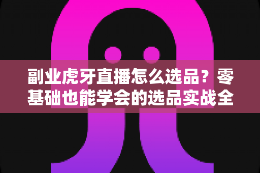 副业虎牙直播怎么选品?零基础也能学会的选品实战全攻略 副业虎牙直播怎么选品?零基础也能学会的选品实战全攻略