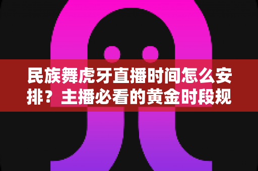 民族舞虎牙直播时间怎么安排？主播必看的黄金时段规划与涨粉运营全攻略