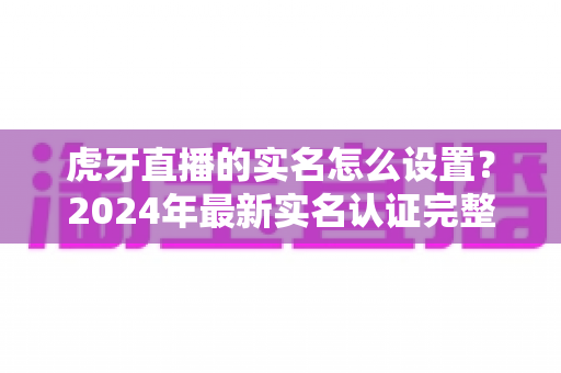 虎牙直播的实名怎么设置?2024年最新实名认证完整攻略与避坑指南 虎牙直播的实名怎么设置?2024年最新实名认证完整攻略与避坑指南