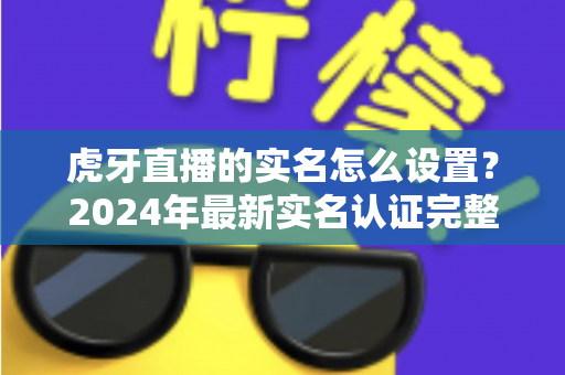 虎牙直播的实名怎么设置？2024年最新实名认证完整攻略与避坑指南