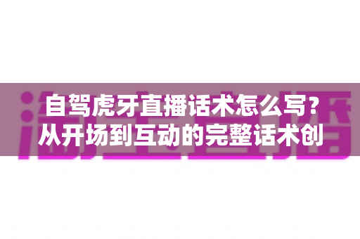 自驾虎牙直播话术怎么写?从开场到互动的完整话术创作指南与实战技巧分享 自驾虎牙直播话术怎么写?从开场到互动的完整话术创作指南与实战技巧分享