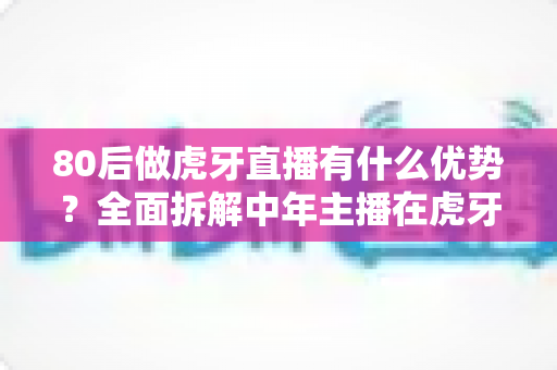 80后做虎牙直播有什么优势？全面拆解中年主播在虎牙平台的六大核心竞争力与突围思路
