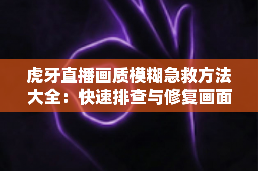 虎牙直播画质模糊急救方法大全：快速排查与修复画面的实用指南