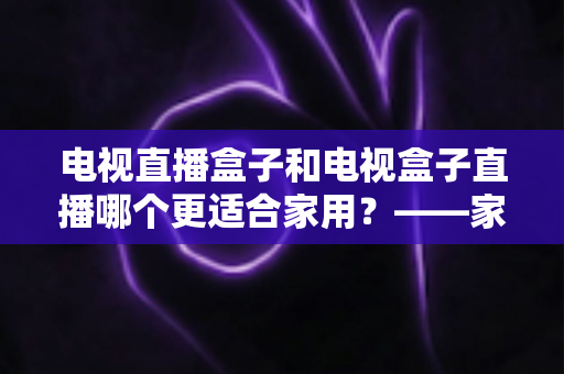电视直播盒子和电视盒子直播哪个更适合家用？——家用大屏观影方案全解析与选购指南