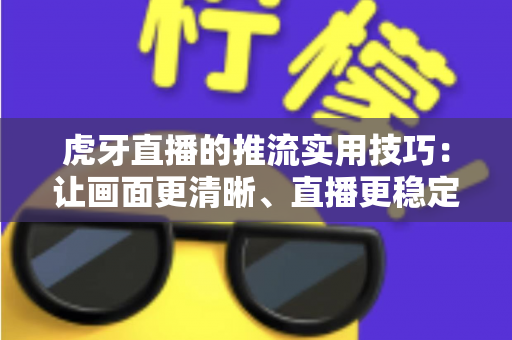 虎牙直播的推流实用技巧:让画面更清晰、直播更稳定的完整优化指南 虎牙直播的推流实用技巧:让画面更清晰、直播更稳定的完整优化指南