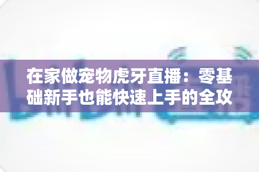 在家做宠物虎牙直播：零基础新手也能快速上手的全攻略