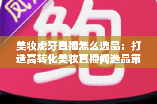 美妆虎牙直播怎么选品：打造高转化美妆直播间选品策略全攻略