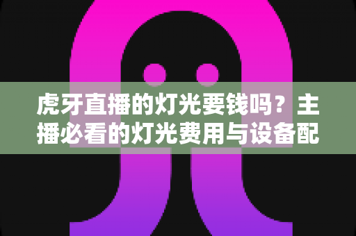 虎牙直播的灯光要钱吗？主播必看的灯光费用与设备配置全攻略