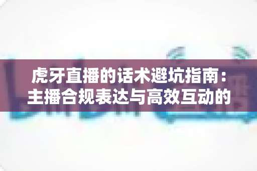 虎牙直播的话术避坑指南:主播合规表达与高效互动的实战手册 虎牙直播的话术避坑指南:主播合规表达与高效互动的实战手册