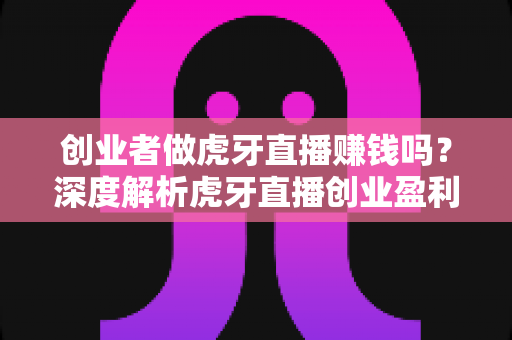 创业者做虎牙直播赚钱吗？深度解析虎牙直播创业盈利模式与收入真相
