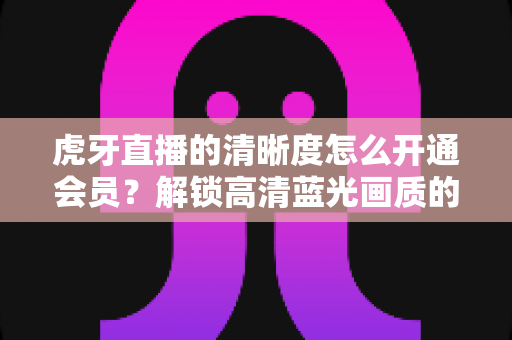 虎牙直播的清晰度怎么开通会员?解锁高清蓝光画质的完整攻略与实用指南 虎牙直播的清晰度怎么开通会员?解锁高清蓝光画质的完整攻略与实用指南