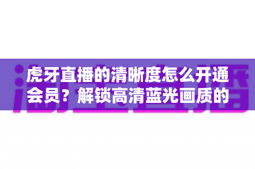 虎牙直播的清晰度怎么开通会员?解锁高清蓝光画质的完整攻略与实用指南 虎牙直播的清晰度怎么开通会员?解锁高清蓝光画质的完整攻略与实用指南