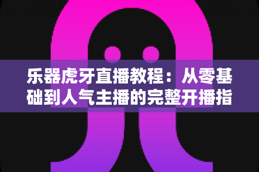 乐器虎牙直播教程:从零基础到人气主播的完整开播指南 乐器虎牙直播教程:从零基础到人气主播的完整开播指南
