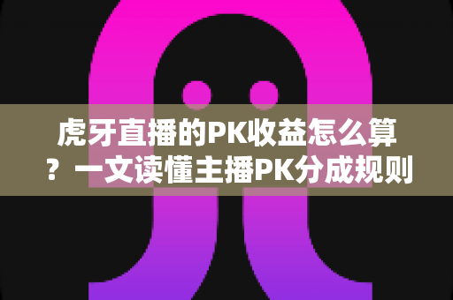 虎牙直播的PK收益怎么算？一文读懂主播PK分成规则、提现流程与收益提升全攻略
