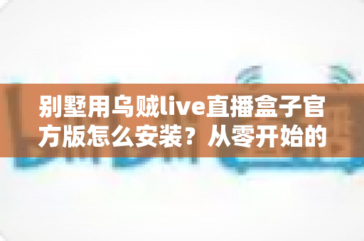 别墅用乌贼live直播盒子官方版怎么安装？从零开始的完整安装教程与避坑指南