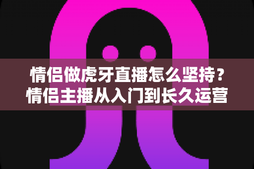 情侣做虎牙直播怎么坚持？情侣主播从入门到长久运营的完整指南