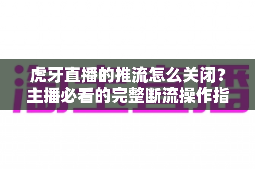 虎牙直播的推流怎么关闭?主播必看的完整断流操作指南与避坑技巧 虎牙直播的推流怎么关闭?主播必看的完整断流操作指南与避坑技巧