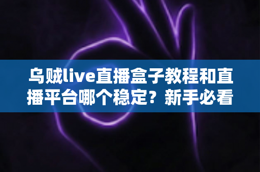乌贼live直播盒子教程和直播平台哪个稳定？新手必看的完整教程与主流平台稳定性全面评测