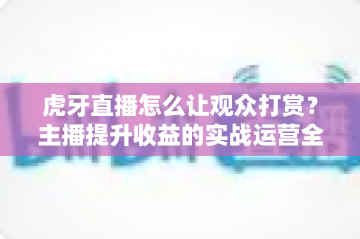 虎牙直播怎么让观众打赏？主播提升收益的实战运营全攻略