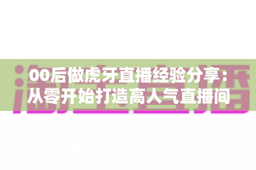 00后做虎牙直播经验分享:从零开始打造高人气直播间的实战攻略 00后做虎牙直播经验分享:从零开始打造高人气直播间的实战攻略