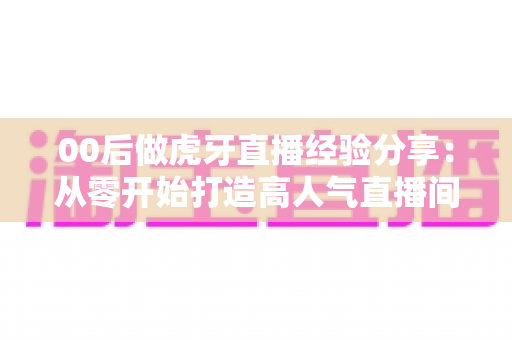 00后做虎牙直播经验分享:从零开始打造高人气直播间的实战攻略 00后做虎牙直播经验分享:从零开始打造高人气直播间的实战攻略