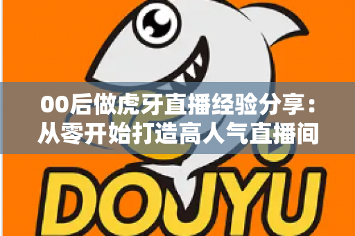 00后做虎牙直播经验分享：从零开始打造高人气直播间的实战攻略