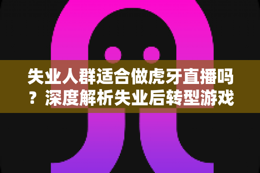 失业人群适合做虎牙直播吗?深度解析失业后转型游戏主播的机遇、风险与实操指南 失业人群适合做虎牙直播吗?深度解析失业后转型游戏主播的机遇、风险与实操指南