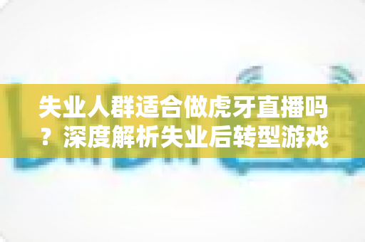 失业人群适合做虎牙直播吗?深度解析失业后转型游戏主播的机遇、风险与实操指南 失业人群适合做虎牙直播吗?深度解析失业后转型游戏主播的机遇、风险与实操指南