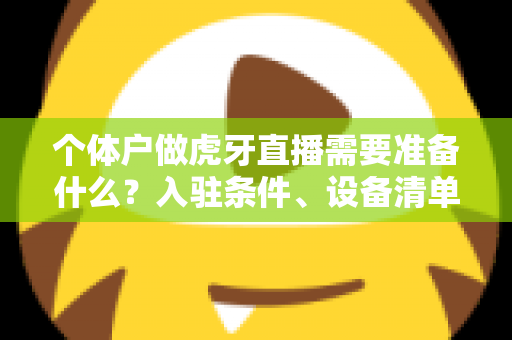 个体户做虎牙直播需要准备什么？入驻条件、设备清单与合规运营一站式指南