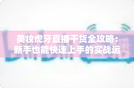 美妆虎牙直播干货全攻略：新手也能快速上手的实战运营指南