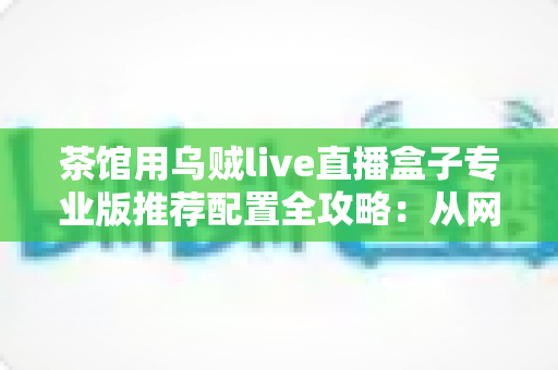茶馆用乌贼live直播盒子专业版推荐配置全攻略：从网络到机位，打造高清流畅的茶馆直播间
