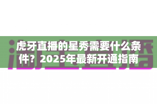 虎牙直播的星秀需要什么条件？2025年最新开通指南与申请条件全解析