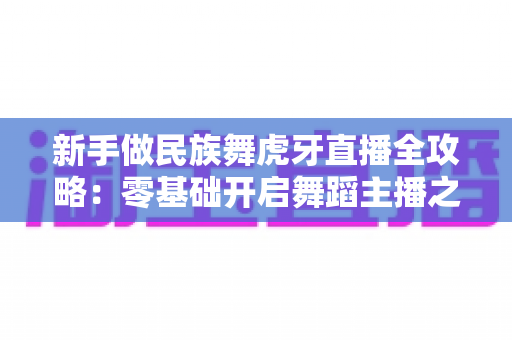 新手做民族舞虎牙直播全攻略:零基础开启舞蹈主播之路的实战指南 新手做民族舞虎牙直播全攻略:零基础开启舞蹈主播之路的实战指南