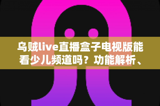 乌贼live直播盒子电视版能看少儿频道吗？功能解析、观看方法与家长必读指南