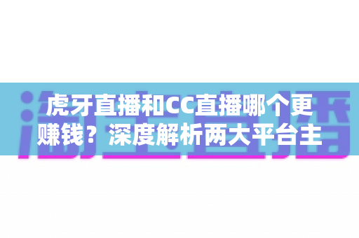 虎牙直播和CC直播哪个更赚钱？深度解析两大平台主播收入差异与选择指南