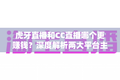 虎牙直播和CC直播哪个更赚钱？深度解析两大平台主播收入差异与选择指南