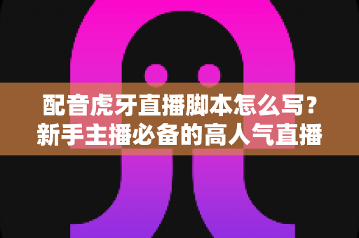 配音虎牙直播脚本怎么写？新手主播必备的高人气直播脚本撰写全攻略