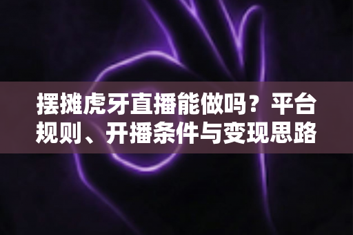 摆摊虎牙直播能做吗？平台规则、开播条件与变现思路全解析