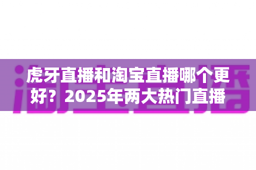 虎牙直播和淘宝直播哪个更好?2025年两大热门直播平台深度对比与选择全指南 虎牙直播和淘宝直播哪个更好?2025年两大热门直播平台深度对比与选择全指南