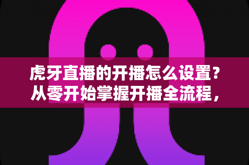 虎牙直播的开播怎么设置?从零开始掌握开播全流程,新手也能快速上手的高效开播设置指南 虎牙直播的开播怎么设置?从零开始掌握开播全流程,新手也能快速上手的高效开播设置指南