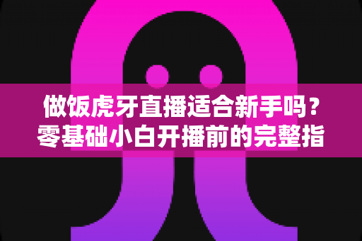 做饭虎牙直播适合新手吗？零基础小白开播前的完整指南与实战建议