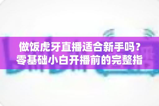 做饭虎牙直播适合新手吗？零基础小白开播前的完整指南与实战建议