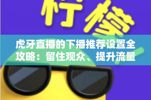 虎牙直播的下播推荐设置全攻略:留住观众、提升流量转化的实操指南 虎牙直播的下播推荐设置全攻略:留住观众、提升流量转化的实操指南