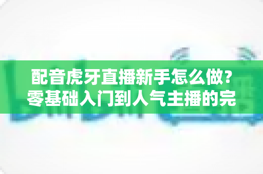 配音虎牙直播新手怎么做?零基础入门到人气主播的完整实战攻略 配音虎牙直播新手怎么做?零基础入门到人气主播的完整实战攻略