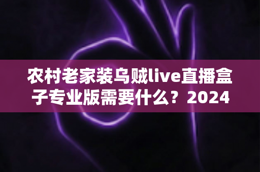 农村老家装乌贼live直播盒子专业版需要什么？2024最全安装条件、准备清单与避坑指南一文读懂