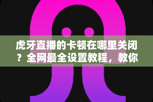 虎牙直播的卡顿在哪里关闭?全网最全设置教程,教你一键告别缓冲转圈流畅看播 虎牙直播的卡顿在哪里关闭?全网最全设置教程,教你一键告别缓冲转圈流畅看播