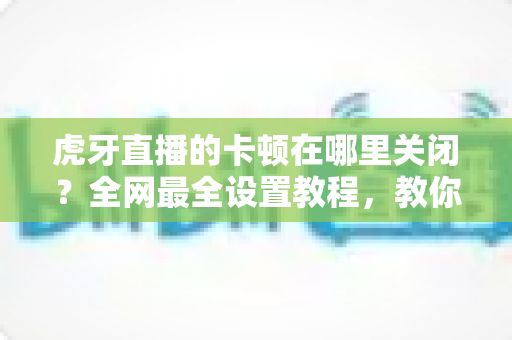 虎牙直播的卡顿在哪里关闭?全网最全设置教程,教你一键告别缓冲转圈流畅看播 虎牙直播的卡顿在哪里关闭?全网最全设置教程,教你一键告别缓冲转圈流畅看播