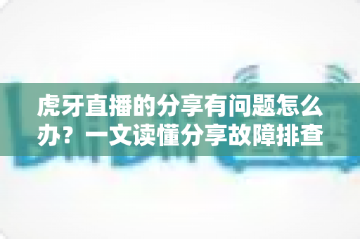 虎牙直播的分享有问题怎么办？一文读懂分享故障排查与实用解决技巧