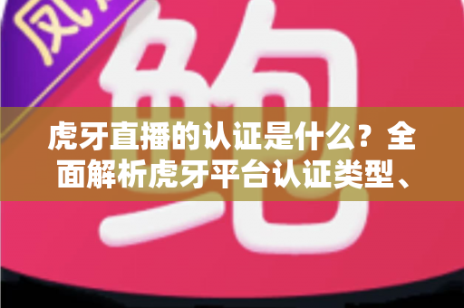 虎牙直播的认证是什么？全面解析虎牙平台认证类型、流程与作用