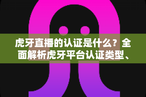 虎牙直播的认证是什么？全面解析虎牙平台认证类型、流程与作用